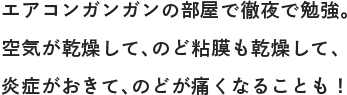 エアコンガンガンの部屋で徹夜で勉強。空気が乾燥して、のど粘膜も乾燥して、炎症がおきて、のどが痛くなることも！