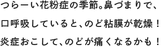 つらーい花粉症の季節。鼻づまりで、口呼吸していると、のど粘膜が乾燥！炎症おこして、のどが痛くなるかも！