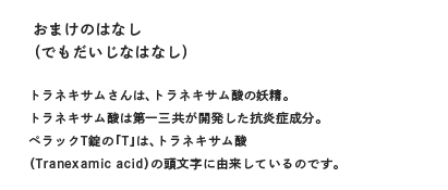 おまけのはなし（でもだいじなはなし）トラネキサムさんは、トラネキサム酸の妖精。トラネキサム酸は第一三共が開発した抗炎症成分。ペラックT錠の「T」は、トラネキサム酸（Tranexamic acid）の頭文字に由来しているのです。