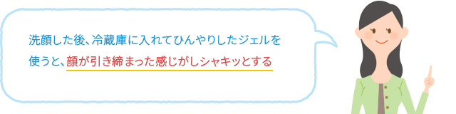 洗顔した後、冷蔵庫に入れてひんやりしたジェルを使うと、顔が引き締まった感じがしシャキッとする