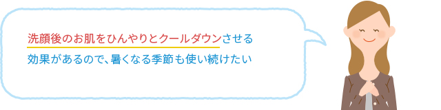 洗顔後のお肌をひんやりとクールダウンさせる効果があるので、暑くなる季節も使い続けたい