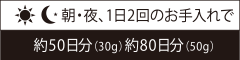 朝・夜、1日2回のお手入れで 約50日分(30g) 約80日分(50g)