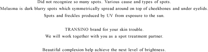 Did not recognize so many spots.Various cause and types of spots.             Chloasma is dark blurry spots which symmetrically spread around on top of cheekbones and under eyelids.             Spots and freckles produced by UV from exposure to the sun.             TRANSINO brand for your skin trouble.We will work together with you as a spot treatment partner.             Beautiful complexion help achieve the next level of brightness.
