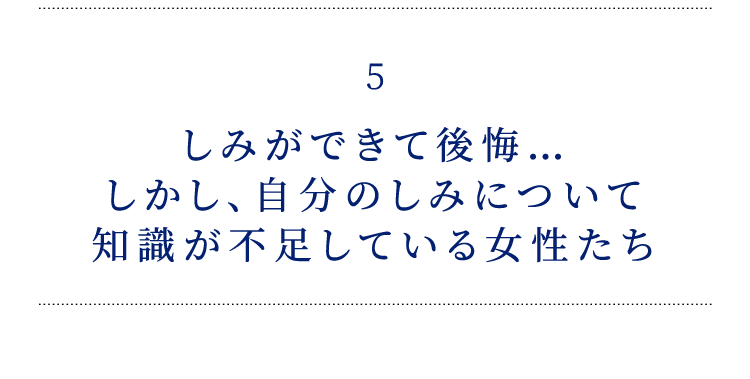 5 しみができて後悔… しかし、自分のしみについて 知識が不足している女性たち