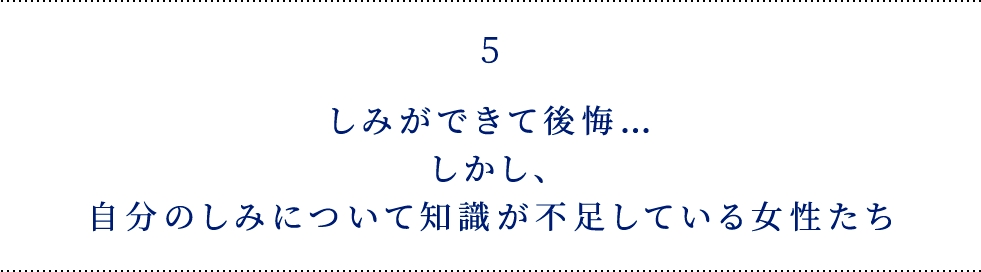 5 しみができて後悔… しかし、自分のしみについて 知識が不足している女性たち